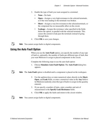 Chapter 3 Schematic Capture - Advanced Functions
© National Instruments Corporation 3-9 NI Multisim User Manual
3. Enable the type of fault you want assigned to a terminal:
• None—No fault.
• Open—Assigns a very high resistance to the selected terminals,
as if the wire leading to the terminals was broken.
• Short—Assigns a very low resistance to the selected terminals, so
the component has no measurable affect on the circuit.
• Leakage—Assigns the resistance value specified in the fields
below the option, in parallel with the selected terminals. This
causes the current to leak past the terminals instead of going
through them.
4. Click OK to save your changes.
Note You cannot assign faults to digital components.
Using the Auto Fault Option
When you use the Auto Fault option, you specify the number of any type
of fault or, optionally, the number of faults per different type of fault, that
you want Multisim to assign to placed components in the circuit.
Complete the following steps to use the auto fault option:
1. Choose Simulate»Auto Fault Option. The Auto Fault dialog box
appears.
Note The Auto Fault option is disabled until a component is placed on the workspace.
2. Use the up/down keys or enter numerical values directly in the Short,
Open, and Leak fields, or enter a numerical value in the Any field to
let Multisim randomly select the type of faults to assign (in the quantity
entered).
3. If you specify a number of leaks, enter a number and unit of
measurement in the Specify Leak Resistance fields.
4. Click OK to apply the faults and return to the circuit window.
Note You cannot assign faults to digital components.
 