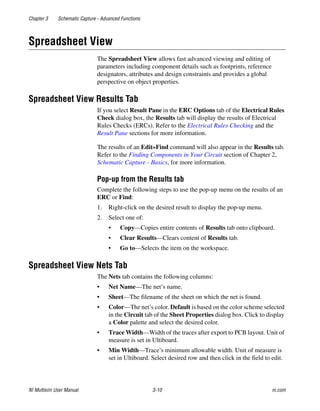 Chapter 3 Schematic Capture - Advanced Functions
NI Multisim User Manual 3-10 ni.com
Spreadsheet View
The Spreadsheet View allows fast advanced viewing and editing of
parameters including component details such as footprints, reference
designators, attributes and design constraints and provides a global
perspective on object properties.
Spreadsheet View Results Tab
If you select Result Pane in the ERC Options tab of the Electrical Rules
Check dialog box, the Results tab will display the results of Electrical
Rules Checks (ERCs). Refer to the Electrical Rules Checking and the
Result Pane sections for more information.
The results of an Edit»Find command will also appear in the Results tab.
Refer to the Finding Components in Your Circuit section of Chapter 2,
Schematic Capture - Basics, for more information.
Pop-up from the Results tab
Complete the following steps to use the pop-up menu on the results of an
ERC or Find:
1. Right-click on the desired result to display the pop-up menu.
2. Select one of:
• Copy—Copies entire contents of Results tab onto clipboard.
• Clear Results—Clears content of Results tab.
• Go to—Selects the item on the workspace.
Spreadsheet View Nets Tab
The Nets tab contains the following columns:
• Net Name—The net’s name.
• Sheet—The filename of the sheet on which the net is found.
• Color—The net’s color. Default is based on the color scheme selected
in the Circuit tab of the Sheet Properties dialog box. Click to display
a Color palette and select the desired color.
• Trace Width—Width of the traces after export to PCB layout. Unit of
measure is set in Ultiboard.
• Min Width—Trace’s minimum allowable width. Unit of measure is
set in Ultiboard. Select desired row and then click in the field to edit.
 