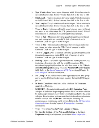 Chapter 3 Schematic Capture - Advanced Functions
© National Instruments Corporation 3-11 NI Multisim User Manual
• Max Width—Trace’s maximum allowable width. Unit of measure is
set in Ultiboard. Select desired row and then click in the field to edit.
• Min Length—Trace’s minimum allowable length. Unit of measure is
set in Ultiboard. Select desired row and then click in the field to edit.
• Max Length—Trace’s maximum allowable length. Unit of measure is
set in Ultiboard. Select desired row and then click in the field to edit.
• Trace to Trace—Minimum allowable space between traces in the net
and traces in any other net on the PCB (printed circuit board). Unit of
measure is set in Ultiboard. Click and type to make changes.
• Trace to Pad—Minimum allowable space between traces in the net
and pads on any other net on the PCB. Unit of measure is set in
Ultiboard. Click and type to make changes.
• Trace to Via—Minimum allowable space between traces in the net
and vias on any other net on the PCB. Unit of measure is set in
Ultiboard. Click and type to make changes.
• Trace to Copper Area—Minimum allowable space between traces in
the net and copper areas on the PCB. Unit of measure is set in
Ultiboard. Click and type to make changes.
• Routing Layer—The copper layer where the net will be placed. Click
to display a drop-down list with the available selections. This
drop-down is populated based on the selections made in the PCB tab
of the Sheet Properties dialog box in the Number of Copper Layers
field. Refer to the Sheet Properties - PCB Tab section of Chapter 1,
User Interface, for more information.
• Net Group—Click in this field to enter a group for a net. This group
can be used in Ultiboard to keep nets together during the PCB layout
process.
• IC Initial Condition—The net’s initial condition for Transient
Analysis in Multisim.
• NODESET—The net’s initial condition for DC Operating Point
Analysis in Multisim. Helps the program find the DC or initial solution
by making a preliminary pass with the specified nodes held to the given
voltages. The restriction is then released and the iteration continues to
the true solution. The .NODESET line may be necessary for
convergence on bistable or a-stable sircuits. Refer to the DC Operating
Point Analysis section of Chapter 1, User Interface, for more
information.
• Type—Type of net. Can be Power, Ground or Signal.
• Net Specific Setting—If Use Net-specific Setting in the Sheet
Properties dialog box is enabled, (refer to the Sheet Properties -
 