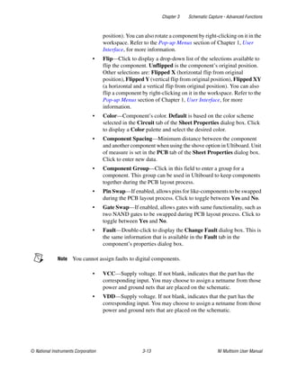Chapter 3 Schematic Capture - Advanced Functions
© National Instruments Corporation 3-13 NI Multisim User Manual
position). You can also rotate a component by right-clicking on it in the
workspace. Refer to the Pop-up Menus section of Chapter 1, User
Interface, for more information.
• Flip—Click to display a drop-down list of the selections available to
flip the component. Unflipped is the component’s original position.
Other selections are: Flipped X (horizontal flip from original
position), Flipped Y (vertical flip from original position), Flipped XY
(a horizontal and a vertical flip from original position). You can also
flip a component by right-clicking on it in the workspace. Refer to the
Pop-up Menus section of Chapter 1, User Interface, for more
information.
• Color—Component’s color. Default is based on the color scheme
selected in the Circuit tab of the Sheet Properties dialog box. Click
to display a Color palette and select the desired color.
• Component Spacing—Minimum distance between the component
and another component when using the shove option in Ultiboard. Unit
of measure is set in the PCB tab of the Sheet Properties dialog box.
Click to enter new data.
• Component Group—Click in this field to enter a group for a
component. This group can be used in Ultiboard to keep components
together during the PCB layout process.
• Pin Swap—If enabled, allows pins for like-components to be swapped
during the PCB layout process. Click to toggle between Yes and No.
• Gate Swap—If enabled, allows gates with same functionality, such as
two NAND gates to be swapped during PCB layout process. Click to
toggle between Yes and No.
• Fault—Double-click to display the Change Fault dialog box. This is
the same information that is available in the Fault tab in the
component’s properties dialog box.
Note You cannot assign faults to digital components.
• VCC—Supply voltage. If not blank, indicates that the part has the
corresponding input. You may choose to assign a netname from those
power and ground nets that are placed on the schematic.
• VDD—Supply voltage. If not blank, indicates that the part has the
corresponding input. You may choose to assign a netname from those
power and ground nets that are placed on the schematic.
 