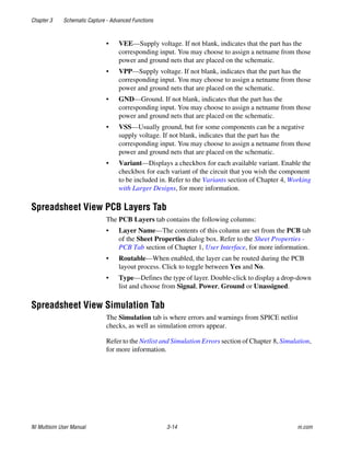 Chapter 3 Schematic Capture - Advanced Functions
NI Multisim User Manual 3-14 ni.com
• VEE—Supply voltage. If not blank, indicates that the part has the
corresponding input. You may choose to assign a netname from those
power and ground nets that are placed on the schematic.
• VPP—Supply voltage. If not blank, indicates that the part has the
corresponding input. You may choose to assign a netname from those
power and ground nets that are placed on the schematic.
• GND—Ground. If not blank, indicates that the part has the
corresponding input. You may choose to assign a netname from those
power and ground nets that are placed on the schematic.
• VSS—Usually ground, but for some components can be a negative
supply voltage. If not blank, indicates that the part has the
corresponding input. You may choose to assign a netname from those
power and ground nets that are placed on the schematic.
• Variant—Displays a checkbox for each available variant. Enable the
checkbox for each variant of the circuit that you wish the component
to be included in. Refer to the Variants section of Chapter 4, Working
with Larger Designs, for more information.
Spreadsheet View PCB Layers Tab
The PCB Layers tab contains the following columns:
• Layer Name—The contents of this column are set from the PCB tab
of the Sheet Properties dialog box. Refer to the Sheet Properties -
PCB Tab section of Chapter 1, User Interface, for more information.
• Routable—When enabled, the layer can be routed during the PCB
layout process. Click to toggle between Yes and No.
• Type—Defines the type of layer. Double-click to display a drop-down
list and choose from Signal, Power, Ground or Unassigned.
Spreadsheet View Simulation Tab
The Simulation tab is where errors and warnings from SPICE netlist
checks, as well as simulation errors appear.
Refer to the Netlist and Simulation Errors section of Chapter 8, Simulation,
for more information.
 