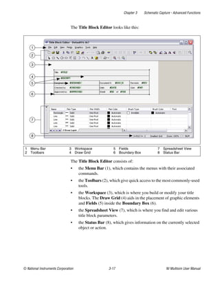 Chapter 3 Schematic Capture - Advanced Functions
© National Instruments Corporation 3-17 NI Multisim User Manual
The Title Block Editor looks like this:
The Title Block Editor consists of:
• the Menu Bar (1), which contains the menus with their associated
commands.
• the Toolbars (2), which give quick access to the most commonly-used
tools.
• the Workspace (3), which is where you build or modify your title
blocks. The Draw Grid (4) aids in the placement of graphic elements
and Fields (5) inside the Boundary Box (6).
• the Spreadsheet View (7), which is where you find and edit various
title block parameters.
• the Status Bar (8), which gives information on the currently selected
object or action.
1 Menu Bar
2 Toolbars
3 Workspace
4 Draw Grid
5 Fields
6 Boundary Box
7 Spreadsheet View
8 Status Bar
1
3
6
8
5
4
2
7
 