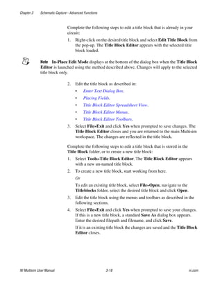Chapter 3 Schematic Capture - Advanced Functions
NI Multisim User Manual 3-18 ni.com
Complete the following steps to edit a title block that is already in your
circuit:
1. Right-click on the desired title block and select Edit Title Block from
the pop-up. The Title Block Editor appears with the selected title
block loaded.
Note In-Place Edit Mode displays at the bottom of the dialog box when the Title Block
Editor is launched using the method described above. Changes will apply to the selected
title block only.
2. Edit the title block as described in:
• Enter Text Dialog Box.
• Placing Fields.
• Title Block Editor Spreadsheet View.
• Title Block Editor Menus.
• Title Block Editor Toolbars.
3. Select File»Exit and click Yes when prompted to save changes. The
Title Block Editor closes and you are returned to the main Multisim
workspace. The changes are reflected in the title block.
Complete the following steps to edit a title block that is stored in the
Title Block folder, or to create a new title block:
1. Select Tools»Title Block Editor. The Title Block Editor appears
with a new un-named title block.
2. To create a new title block, start working from here.
Or
To edit an existing title block, select File»Open, navigate to the
Titleblocks folder, select the desired title block and click Open.
3. Edit the title block using the menus and toolbars as described in the
following sections.
4. Select File»Exit and click Yes when prompted to save your changes.
If this is a new title block, a standard Save As dialog box appears.
Enter the desired filepath and filename, and click Save.
If it is an existing title block the changes are saved and the Title Block
Editor closes.
 
