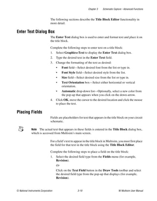 Chapter 3 Schematic Capture - Advanced Functions
© National Instruments Corporation 3-19 NI Multisim User Manual
The following sections describe the Title Block Editor functionality in
more detail.
Enter Text Dialog Box
The Enter Text dialog box is used to enter and format text and place it on
the title block.
Complete the following steps to enter text on a title block:
1. Select Graphics»Text to display the Enter Text dialog box.
2. Type the desired text in the Enter Text field.
3. Change the formatting of the text as desired:
• Font field—Select desired font from the list or type in.
• Font Style field—Select desired style from the list.
• Size field—Select desired size from the list or type in.
• Text Orientation box—Select either horizontal or vertical
orientation.
• Automatic drop-down list—Optionally, select a new color from
the pop-up that appears when you click on the down-arrow.
4. Click OK, move the cursor to the desired location and click the mouse
to place the text.
Placing Fields
Fields are placeholders for text that appears in the title block on your circuit
schematic.
Note The actual text that appears in these fields is entered in the Title Block dialog box,
which is accessed from Multisim’s main screen.
For a field’s text to appear in the title block in Multisim, you must first place
the field for that text in the title block using the Title Block Editor.
Complete the following steps to place a field on the title block:
1. Select the desired field type from the Fields menu (for example,
Revision).
Or
Click on the Text Field button in the Draw Tools toolbar and select
the desired field type from the pop-up that displays (for example,
Revision).
 