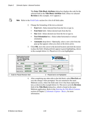 Chapter 3 Schematic Capture - Advanced Functions
NI Multisim User Manual 3-20 ni.com
The Enter Title Block Attribute dialog box displays the code for the
selected field in the Title Block Attribute field. (Since we selected
Revision in this example, #REV appears.)
Note Refer to the Field Codes section for a list of all field codes.
2. Change the formatting of the text as desired:
• Font field—Select desired font from the list or type in.
• Font Style field—Select desired style from the list.
• Size field—Select desired size from the list or type in.
• Text Orientation box—Select either horizontal or vertical
orientation.
• Automatic drop-down—Optionally, select a new color from the
pop-up that appears when you click on the down-arrow.
3. Click OK, move the cursor to the desired location and click the mouse
to place the field. All placed fields appear in green highlighting, shown
in the example below (1). Placed text (2) is not highlighted.
4. After completing any other edits to the title block, select File»Exit and
save the changes when prompted. You are returned to the main
Multisim screen, where the field code (#REV) has been replaced by
text, as shown in the example below (1). This text is set in the Revision
field of the Title Block dialog box, which is found in the main
Multisim application. Refer to the Entering the Title Block Contents
section of Chapter 2, Schematic Capture - Basics, for more
information.
1 Code for Placed Revision field 2 Placed text is not Highlighted
1
2
 