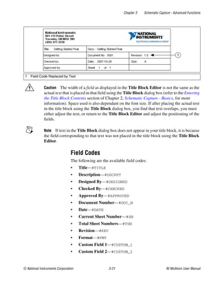 Chapter 3 Schematic Capture - Advanced Functions
© National Instruments Corporation 3-21 NI Multisim User Manual
Caution The width of a field as displayed in the Title Block Editor is not the same as the
actual text that is placed in that field using the Title Block dialog box (refer to the Entering
the Title Block Contents section of Chapter 2, Schematic Capture - Basics, for more
information). Space used is also dependant on the font size. If after placing the actual text
in the title block using the Title Block dialog box, you find that text overlaps, you must
either adjust the text, or return to the Title Block Editor and adjust the positioning of the
fields.
Note If text in the Title Block dialog box does not appear in your title block, it is because
the field corresponding to that text was not placed in the title block using the Title Block
Editor.
Field Codes
The following are the available field codes:
• Title—#TITLE
• Description—#DSCRPT
• Designed By—#DESIGNED
• Checked By—#CHECKED
• Approved By—#APPROVED
• Document Number—#DOC_N
• Date—#DATE
• Current Sheet Number—#SN
• Total Sheet Numbers—#TSN
• Revision—#REV
• Format—#FMT
• Custom Field 1—#CUSTOM_1
• Custom Field 2—#CUSTOM_2
1 Field Code Replaced by Text
1
 