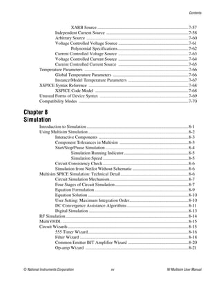Contents
© National Instruments Corporation xv NI Multisim User Manual
XARB Source ...................................................................................7-57
Independent Current Source ...........................................................................7-58
Arbitrary Source .............................................................................................7-60
Voltage Controlled Voltage Source ................................................................7-61
Polynomial Specifications.................................................................7-62
Current Controlled Voltage Source ................................................................7-63
Voltage Controlled Current Source ................................................................7-64
Current Controlled Current Source ................................................................7-65
Temperature Parameters ...............................................................................................7-66
Global Temperature Parameters .....................................................................7-66
Instance/Model Temperature Parameters .......................................................7-67
XSPICE Syntax Reference ...........................................................................................7-68
XSPICE Code Model .....................................................................................7-68
Unusual Forms of Device Syntax .................................................................................7-69
Compatibility Modes ....................................................................................................7-70
Chapter 8
Simulation
Introduction to Simulation.............................................................................................8-1
Using Multisim Simulation............................................................................................8-2
Interactive Components ..................................................................................8-3
Component Tolerances in Multisim ...............................................................8-3
Start/Stop/Pause Simulation............................................................................8-4
Simulation Running Indicator...........................................................8-5
Simulation Speed ..............................................................................8-5
Circuit Consistency Check ..............................................................................8-6
Simulation from Netlist Without Schematic ...................................................8-6
Multisim SPICE Simulation: Technical Detail..............................................................8-6
Circuit Simulation Mechanism........................................................................8-7
Four Stages of Circuit Simulation...................................................................8-7
Equation Formulation......................................................................................8-9
Equation Solution............................................................................................8-10
User Setting: Maximum Integration Order......................................................8-10
DC Convergence Assistance Algorithms........................................................8-11
Digital Simulation ...........................................................................................8-13
RF Simulation................................................................................................................8-14
MultiVHDL ...................................................................................................................8-15
Circuit Wizards..............................................................................................................8-15
555 Timer Wizard............................................................................................8-16
Filter Wizard ...................................................................................................8-18
Common Emitter BJT Amplifier Wizard .......................................................8-20
Op-amp Wizard ..............................................................................................8-21
 