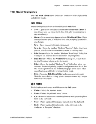 Chapter 3 Schematic Capture - Advanced Functions
© National Instruments Corporation 3-23 NI Multisim User Manual
Title Block Editor Menus
The Title Block Editor menus contain the commands necessary to create
and edit title blocks.
File Menu
The following selections are available under the File menu:
• New—Opens a new untitled document in the Title Block Editor. If
you already have one open, it will close first, after prompting you to
save any changes.
• Open—Opens an existing document in the Title Block Editor. If you
already have one open, it will close first, after prompting you to save
any changes.
• Save—Saves changes to the active document.
• Save As—Opens the standard Windows “Save As” dialog box where
you can save the active document under a new or existing name.
• Print Setup—Opens the standard Windows “Print Setup” dialog box
where you can enter the desired parameters for your printer.
• Print Preview—Opens the Print Preview dialog box, which shows
the title block that is in the active document.
• Print—Opens the standard Windows “Print” dialog box where you
can enter the desired printing properties and print the title block. The
title block is printed with the best fit to the page. There are no other
magnifications available for printing the title block.
• Exit—Closes the Title Block Editor and returns you to the main
Multisim screen. Before exiting, you are prompted to save any changes
to the active document.
Edit Menu
The following selections are available under the Edit menu:
• Undo—Undoes the previous action.
• Redo—Undoes the previous “undo” action.
• Cut—Removes the selected element(s) from the workspace and places
them on the clipboard.
• Copy—Places a copy of the selected element(s) on the clipboard.
• Paste—Places a copy of the element(s) on the clipboard on the
workspace at the cursor’s location.
 