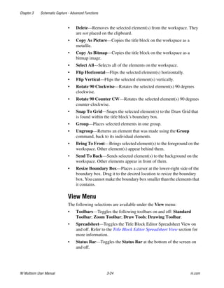 Chapter 3 Schematic Capture - Advanced Functions
NI Multisim User Manual 3-24 ni.com
• Delete—Removes the selected element(s) from the workspace. They
are not placed on the clipboard.
• Copy As Picture—Copies the title block on the workspace as a
metafile.
• Copy As Bitmap—Copies the title block on the workspace as a
bitmap image.
• Select All—Selects all of the elements on the workspace.
• Flip Horizontal—Flips the selected element(s) horizontally.
• Flip Vertical—Flips the selected element(s) vertically.
• Rotate 90 Clockwise—Rotates the selected element(s) 90 degrees
clockwise.
• Rotate 90 Counter CW—Rotates the selected element(s) 90 degrees
counter-clockwise.
• Snap To Grid—Snaps the selected element(s) to the Draw Grid that
is found within the title block’s boundary box.
• Group—Places selected elements in one group.
• Ungroup—Returns an element that was made using the Group
command, back to its individual elements.
• Bring To Front—Brings selected element(s) to the foreground on the
workspace. Other element(s) appear behind them.
• Send To Back—Sends selected element(s) to the background on the
workspace. Other elements appear in front of them.
• Resize Boundary Box—Places a cursor at the lower-right side of the
boundary box. Drag it to the desired location to resize the boundary
box. You cannot make the boundary box smaller than the elements that
it contains.
View Menu
The following selections are available under the View menu:
• Toolbars—Toggles the following toolbars on and off: Standard
Toolbar; Zoom Toolbar; Draw Tools; Drawing Toolbar.
• Spreadsheet—Toggles the Title Block Editor Spreadsheet View on
and off. Refer to the Title Block Editor Spreadsheet View section for
more information.
• Status Bar—Toggles the Status Bar at the bottom of the screen on
and off.
 