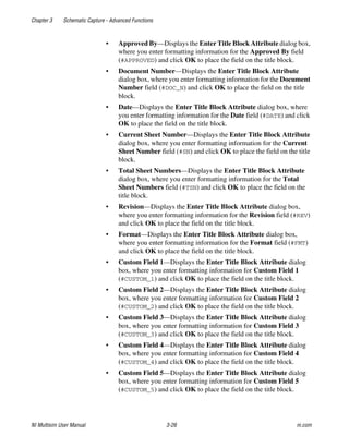 Chapter 3 Schematic Capture - Advanced Functions
NI Multisim User Manual 3-26 ni.com
• Approved By—Displays the Enter Title Block Attribute dialog box,
where you enter formatting information for the Approved By field
(#APPROVED) and click OK to place the field on the title block.
• Document Number—Displays the Enter Title Block Attribute
dialog box, where you enter formatting information for the Document
Number field (#DOC_N) and click OK to place the field on the title
block.
• Date—Displays the Enter Title Block Attribute dialog box, where
you enter formatting information for the Date field (#DATE) and click
OK to place the field on the title block.
• Current Sheet Number—Displays the Enter Title Block Attribute
dialog box, where you enter formatting information for the Current
Sheet Number field (#SN) and click OK to place the field on the title
block.
• Total Sheet Numbers—Displays the Enter Title Block Attribute
dialog box, where you enter formatting information for the Total
Sheet Numbers field (#TSN) and click OK to place the field on the
title block.
• Revision—Displays the Enter Title Block Attribute dialog box,
where you enter formatting information for the Revision field (#REV)
and click OK to place the field on the title block.
• Format—Displays the Enter Title Block Attribute dialog box,
where you enter formatting information for the Format field (#FMT)
and click OK to place the field on the title block.
• Custom Field 1—Displays the Enter Title Block Attribute dialog
box, where you enter formatting information for Custom Field 1
(#CUSTOM_1) and click OK to place the field on the title block.
• Custom Field 2—Displays the Enter Title Block Attribute dialog
box, where you enter formatting information for Custom Field 2
(#CUSTOM_2) and click OK to place the field on the title block.
• Custom Field 3—Displays the Enter Title Block Attribute dialog
box, where you enter formatting information for Custom Field 3
(#CUSTOM_3) and click OK to place the field on the title block.
• Custom Field 4—Displays the Enter Title Block Attribute dialog
box, where you enter formatting information for Custom Field 4
(#CUSTOM_4) and click OK to place the field on the title block.
• Custom Field 5—Displays the Enter Title Block Attribute dialog
box, where you enter formatting information for Custom Field 5
(#CUSTOM_5) and click OK to place the field on the title block.
 