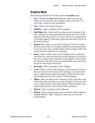 Chapter 3 Schematic Capture - Advanced Functions
© National Instruments Corporation 3-27 NI Multisim User Manual
Graphics Menu
The following selections are available under the Graphics menu:
• Text—Displays the Enter Text dialog box where you enter and
format text to be placed on the workspace. Refer to the Enter Text
Dialog Box section for more information.
• Line—Draws a line on the workspace.
• Multiline—Draws a multiline on the workspace.
• Half Ellipse Arc—Places half of an ellipse on the workspace. Click
once at the desired starting point and click again where you wish the
diameter of the ellipse to end. As you move the cursor, a dotted outline
of the ellipse appears. Click again to place the outer point of the arc at
the desired location.
• Segment Arc—Places an arc on the workspace. Click once to place
the center point of the arc, click again to place the outer diameter point.
As you move the cursor, a dotted outline of the arc appears. Move the
cursor and click to place the arc’s end point.
• Bezier—Places a bezier curve on the workspace. Click to place the
start of the curve, then move the cursor on the workspace. As you move
the cursor, a dotted outline of the bezier curve appears. Click to place
the end point of the bezier, then move and click the cursor twice more
to form the final shape of the bezier.
• Rectangle—Places a rectangle on the workspace.
• Circle—Places a circle on the workspace. Click to place the center of
the circle, then move the cursor on the workspace. As you move the
cursor, a dotted outline of the circle appears. When the circle is the
desired shape and size, click to place it on the workspace.
• Ellipse—Places an ellipse on the workspace. Click to place the center
of the ellipse, then move the cursor on the workspace. As you move the
cursor, a dotted outline of the ellipse appears. When the ellipse is the
desired shape and size, click to place it on the workspace.
• Polygon—Places a polygon on the workspace.
• Bitmap—Places a bitmap image on the workspace. Click to display a
standard Windows “Open” dialog box, where you can select the
desired bitmap.
 