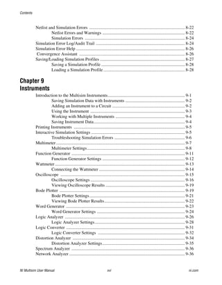 Contents
NI Multisim User Manual xvi ni.com
Netlist and Simulation Errors ....................................................................................... 8-22
Netlist Errors and Warnings ........................................................................... 8-22
Simulation Errors ........................................................................................... 8-24
Simulation Error Log/Audit Trail ................................................................................. 8-24
Simulation Error Help ................................................................................................... 8-26
Convergence Assistant ................................................................................................ 8-26
Saving/Loading Simulation Profiles ............................................................................. 8-27
Saving a Simulation Profile ............................................................................ 8-28
Loading a Simulation Profile .......................................................................... 8-28
Chapter 9
Instruments
Introduction to the Multisim Instruments...................................................................... 9-1
Saving Simulation Data with Instruments ...................................................... 9-2
Adding an Instrument to a Circuit .................................................................. 9-2
Using the Instrument ...................................................................................... 9-3
Working with Multiple Instruments ............................................................... 9-4
Saving Instrument Data................................................................................... 9-4
Printing Instruments ..................................................................................................... 9-5
Interactive Simulation Settings ..................................................................................... 9-5
Troubleshooting Simulation Errors ................................................................ 9-6
Multimeter..................................................................................................................... 9-7
Multimeter Settings......................................................................................... 9-8
Function Generator ....................................................................................................... 9-11
Function Generator Settings ........................................................................... 9-12
Wattmeter ...................................................................................................................... 9-13
Connecting the Wattmeter .............................................................................. 9-14
Oscilloscope ................................................................................................................. 9-15
Oscilloscope Settings ...................................................................................... 9-16
Viewing Oscilloscope Results ........................................................................ 9-19
Bode Plotter .................................................................................................................. 9-19
Bode Plotter Settings....................................................................................... 9-21
Viewing Bode Plotter Results......................................................................... 9-22
Word Generator ............................................................................................................ 9-23
Word Generator Settings ................................................................................ 9-24
Logic Analyzer ............................................................................................................. 9-26
Logic Analyzer Settings.................................................................................. 9-28
Logic Converter ............................................................................................................ 9-31
Logic Converter Settings ............................................................................... 9-32
Distortion Analyzer ...................................................................................................... 9-34
Distortion Analyzer Settings........................................................................... 9-35
Spectrum Analyzer ....................................................................................................... 9-36
Network Analyzer ......................................................................................................... 9-36
 