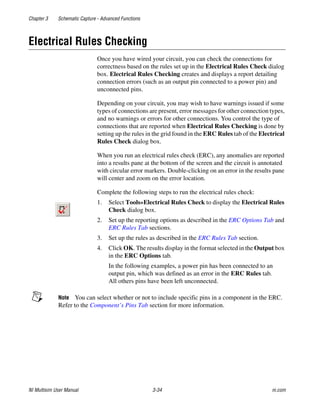 Chapter 3 Schematic Capture - Advanced Functions
NI Multisim User Manual 3-34 ni.com
Electrical Rules Checking
Once you have wired your circuit, you can check the connections for
correctness based on the rules set up in the Electrical Rules Check dialog
box. Electrical Rules Checking creates and displays a report detailing
connection errors (such as an output pin connected to a power pin) and
unconnected pins.
Depending on your circuit, you may wish to have warnings issued if some
types of connections are present, error messages for other connection types,
and no warnings or errors for other connections. You control the type of
connections that are reported when Electrical Rules Checking is done by
setting up the rules in the grid found in the ERC Rules tab of the Electrical
Rules Check dialog box.
When you run an electrical rules check (ERC), any anomalies are reported
into a results pane at the bottom of the screen and the circuit is annotated
with circular error markers. Double-clicking on an error in the results pane
will center and zoom on the error location.
Complete the following steps to run the electrical rules check:
1. Select Tools»Electrical Rules Check to display the Electrical Rules
Check dialog box.
2. Set up the reporting options as described in the ERC Options Tab and
ERC Rules Tab sections.
3. Set up the rules as described in the ERC Rules Tab section.
4. Click OK. The results display in the format selected in the Output box
in the ERC Options tab.
In the following examples, a power pin has been connected to an
output pin, which was defined as an error in the ERC Rules tab.
All others pins have been left unconnected.
Note You can select whether or not to include specific pins in a component in the ERC.
Refer to the Component’s Pins Tab section for more information.
 