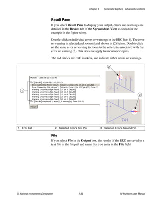 Chapter 3 Schematic Capture - Advanced Functions
© National Instruments Corporation 3-35 NI Multisim User Manual
Result Pane
If you select Result Pane to display your output, errors and warnings are
detailed in the Results tab of the Spreadsheet View as shown in the
example in the figure below.
Double-click on individual errors or warnings in the ERC list (1). The error
or warning is selected and zoomed and shown in (2) below. Double-click
on the same error or warning to zoom to the other pin associated with the
error or warning (3). This does not apply to unconnected pins.
The red circles are ERC markers, and indicate either errors or warnings.
File
If you select File in the Output box, the results of the ERC are saved to a
text file in the filepath and name that you enter in the File field.
1 ERC List 2 Selected Error’s First Pin 3 Selected Error’s Second Pin
2
3
1
 