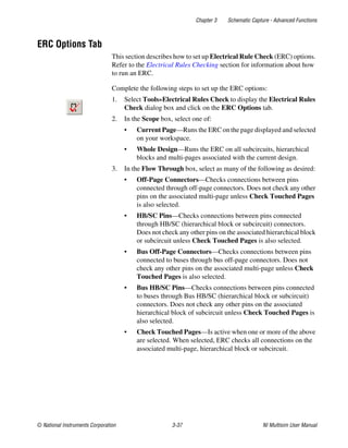 Chapter 3 Schematic Capture - Advanced Functions
© National Instruments Corporation 3-37 NI Multisim User Manual
ERC Options Tab
This section describes how to set up Electrical Rule Check (ERC) options.
Refer to the Electrical Rules Checking section for information about how
to run an ERC.
Complete the following steps to set up the ERC options:
1. Select Tools»Electrical Rules Check to display the Electrical Rules
Check dialog box and click on the ERC Options tab.
2. In the Scope box, select one of:
• Current Page—Runs the ERC on the page displayed and selected
on your workspace.
• Whole Design—Runs the ERC on all subcircuits, hierarchical
blocks and multi-pages associated with the current design.
3. In the Flow Through box, select as many of the following as desired:
• Off-Page Connectors—Checks connections between pins
connected through off-page connectors. Does not check any other
pins on the associated multi-page unless Check Touched Pages
is also selected.
• HB/SC Pins—Checks connections between pins connected
through HB/SC (hierarchical block or subcircuit) connectors.
Does not check any other pins on the associated hierarchical block
or subcircuit unless Check Touched Pages is also selected.
• Bus Off-Page Connectors—Checks connections between pins
connected to buses through bus off-page connectors. Does not
check any other pins on the associated multi-page unless Check
Touched Pages is also selected.
• Bus HB/SC Pins—Checks connections between pins connected
to buses through Bus HB/SC (hierarchical block or subcircuit)
connectors. Does not check any other pins on the associated
hierarchical block of subcircuit unless Check Touched Pages is
also selected.
• Check Touched Pages—Is active when one or more of the above
are selected. When selected, ERC checks all connections on the
associated multi-page, hierarchical block or subcircuit.
 