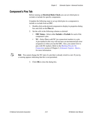Chapter 3 Schematic Capture - Advanced Functions
© National Instruments Corporation 3-41 NI Multisim User Manual
Component’s Pins Tab
Before running an Electrical Rules Check you can set which pins to
exclude or include for specific components.
Complete the following steps to set up which pins in a component to
include or exclude from an ERC:
1. Double-click on the desired component to display its properties dialog
box and click on the Pins tab.
2. Set the cells in the following columns as desired:
• ERC Status—Select either Include or Exclude for each of the
component’s pins.
• NC—Select Yes to add NC (no connection) markers to a pin.
A pin marked in this way will not have an unconnected pin error
assigned to it when you run the ERC. Also, you cannot wire to
pins with NC markers. Refer to the Marking Pins for No
Connection section of Chapter 2, Schematic Capture - Basics,
for more information.
Note You cannot change the NC state of a pin that is already wired to a net. If you try,
a warning appears indicating that this is not permitted.
3. Click OK to close the dialog box.
 