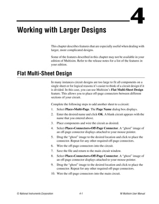 © National Instruments Corporation 4-1 NI Multisim User Manual
4
Working with Larger Designs
This chapter describes features that are especially useful when dealing with
larger, more complicated designs.
Some of the features described in this chapter may not be available in your
edition of Multisim. Refer to the release notes for a list of the features in
your edition.
Flat Multi-Sheet Design
In many instances circuit designs are too large to fit all components on a
single sheet or for logical reasons it’s easier to think of a circuit design if it
is divided. In this case, you can use Multisim’s Flat Multi-Sheet Design
feature. This allows you to place off-page connectors between different
sections of your circuit.
Complete the following steps to add another sheet to a circuit:
1. Select Place»Multi-Page. The Page Name dialog box displays.
2. Enter the desired name and click OK. A blank circuit appears with the
name that you entered above.
3. Place components and wire the circuit as desired.
4. Select Place»Connectors»Off-Page Connector. A “ghost” image of
an off-page connector displays attached to your mouse pointer.
5. Drag the “ghost” image to the desired location and click to place the
connector. Repeat for any other required off-page connectors.
6. Wire the off-page connectors into the circuit.
7. Save the file and return to the main circuit window.
8. Select Place»Connectors»Off-Page Connector. A “ghost” image of
an off-page connector displays attached to your mouse pointer.
9. Drag the “ghost” image to the desired location and click to place the
connector. Repeat for any other required off-page connectors.
10. Wire the off-page connectors into the main circuit.
 