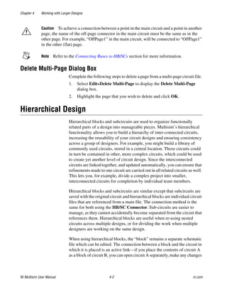 Chapter 4 Working with Larger Designs
NI Multisim User Manual 4-2 ni.com
Caution To achieve a connection between a point in the main circuit and a point in another
page, the name of the off-page connector in the main circuit must be the same as in the
other page. For example, “OffPage1” in the main circuit, will be connected to “OffPage1”
in the other (flat) page.
Note Refer to the Connecting Buses to HB/SCs section for more information.
Delete Multi-Page Dialog Box
Complete the following steps to delete a page from a multi-page circuit file.
1. Select Edit»Delete Multi-Page to display the Delete Multi-Page
dialog box.
2. Highlight the page that you wish to delete and click OK.
Hierarchical Design
Hierarchical blocks and subcircuits are used to organize functionally
related parts of a design into manageable pieces. Multisim’s hierarchical
functionality allows you to build a hierarchy of inter-connected circuits,
increasing the reusability of your circuit designs and ensuring consistency
across a group of designers. For example, you might build a library of
commonly used circuits, stored in a central location. Those circuits could
in turn be contained in other, more complex circuits, which could be used
to create yet another level of circuit design. Since the interconnected
circuits are linked together, and updated automatically, you can ensure that
refinements made to one circuit are carried out in all related circuits as well.
This lets you, for example, divide a complex project into smaller,
interconnected circuits for completion by individual team members.
Hierarchical blocks and subcircuits are similar except that subcircuits are
saved with the original circuit and hierarchical blocks are individual circuit
files that are referenced from a main file. The connection method is the
same for both using the HB/SC Connector. Sub-circuits are easier to
manage, as they cannot accidentally become separated from the circuit that
references them. Hierarchical blocks are useful when re-using nested
circuits across multiple designs, or for dividing the work when multiple
designers are working on the same design.
When using hierarchical blocks, the “block” remains a separate schematic
file which can be edited. The connection between a block and the circuit in
which it is placed is an active link—if you place the contents of circuit A
as a block of circuit B, you can open circuit A separately, make any changes
 