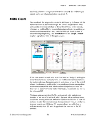 Chapter 4 Working with Larger Designs
© National Instruments Corporation 4-3 NI Multisim User Manual
necessary, and those changes are reflected in circuit B the next time you
open it and in any other circuits that use circuit A.
Nested Circuits
When a circuit file is opened or created in Multisim, by definition it is the
top-level circuit of the current design. All circuits may reference other,
embedded (subcircuit) or linked-to (hierarchical block) nested circuits,
which act as building blocks to control circuit complexity. In addition, any
circuit (nested or otherwise), may comprise multiple pages for ease of
understanding and printing. The Hierarchy tab in the Design Toolbox
displays a graphical view of the open designs.
If the same nested circuit is used more than once in a design, it will appear
more than once in the hierarchy view, and will have more than one tab in
the main workspace. Each appearance is an instance of use of that nested
circuit. Use instances are identified by a path formed by the names of the
references used to reach them. In the simple example above, there are
two ways to reach “sub”: one via the reference X1 in Circuit1 and one via
the reference X2.
With one notable exception (RefDes assignment), edits made to one
instance of use are reflected in all others (because it is actually the same
circuit that is being modified). Different views are maintained of each use
instance in order that simulation may distinguish them. Thus, if a probe was
dragged over the net IO1 in the X1 instance of sub, it would show a
different voltage than if it were dragged over the same net in the X2
instance.
 
