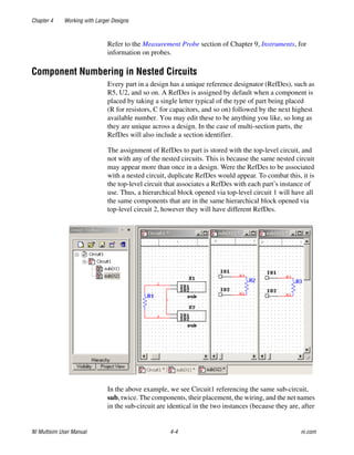 Chapter 4 Working with Larger Designs
NI Multisim User Manual 4-4 ni.com
Refer to the Measurement Probe section of Chapter 9, Instruments, for
information on probes.
Component Numbering in Nested Circuits
Every part in a design has a unique reference designator (RefDes), such as
R5, U2, and so on. A RefDes is assigned by default when a component is
placed by taking a single letter typical of the type of part being placed
(R for resistors, C for capacitors, and so on) followed by the next highest
available number. You may edit these to be anything you like, so long as
they are unique across a design. In the case of multi-section parts, the
RefDes will also include a section identifier.
The assignment of RefDes to part is stored with the top-level circuit, and
not with any of the nested circuits. This is because the same nested circuit
may appear more than once in a design. Were the RefDes to be associated
with a nested circuit, duplicate RefDes would appear. To combat this, it is
the top-level circuit that associates a RefDes with each part’s instance of
use. Thus, a hierarchical block opened via top-level circuit 1 will have all
the same components that are in the same hierarchical block opened via
top-level circuit 2, however they will have different RefDes.
In the above example, we see Circuit1 referencing the same sub-circuit,
sub, twice. The components, their placement, the wiring, and the net names
in the sub-circuit are identical in the two instances (because they are, after
 