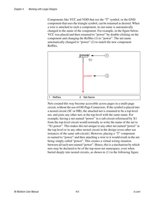 Chapter 4 Working with Larger Designs
NI Multisim User Manual 4-6 ni.com
Components like VCC and VDD that use the “T” symbol, or the GND
component that uses the triangle symbol, can be renamed as desired. When
a wire is attached to such a component, its net name is automatically
changed to the name of the component. For example, in the figure below,
VCC was placed and then renamed to “power” by double-clicking on the
component and changing the RefDes (1) to “power”. The net name
automatically changed to “power” (2) to match the new component
RefDes.
Nets created this way become accessible across pages in a multi-page
circuit, without the use of Off-Page Connectors. If the symbol is placed into
a nested circuit (SC or HB), the attached net is renamed to be a top-level
net, and joins any other nets at the top-level with the same name. For
example, having a net named “power” in a sub-circuit referenced by X1
from the top-level circuit would normally re-write the name of the net to
“X1.power”. This makes this net unique to any other net named “power” at
the top-level or in any other nested circuit in the design (even other use
instances of the same sub-circuit). However, placing a “T” component
re-named to “power” and then attaching a wire to it would result in the net
being simply called “power”. This creates a virtual wiring situation
between all such nets named “power”. Hence, this is a mechanism by which
nets may be declared to be of the top-most net namespace, even when
buried deeply into nested circuits, as shown in (1) in the following figure.
1 RefDes 2 Net Name
 