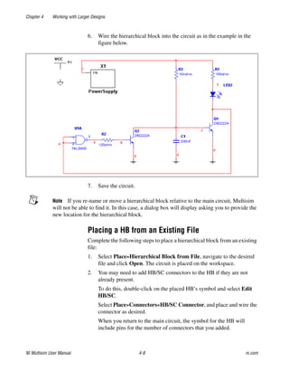 Chapter 4 Working with Larger Designs
NI Multisim User Manual 4-8 ni.com
6. Wire the hierarchical block into the circuit as in the example in the
figure below.
7. Save the circuit.
Note If you re-name or move a hierarchical block relative to the main circuit, Multisim
will not be able to find it. In this case, a dialog box will display asking you to provide the
new location for the hierarchical block.
Placing a HB from an Existing File
Complete the following steps to place a hierarchical block from an existing
file:
1. Select Place»Hierarchical Block from File, navigate to the desired
file and click Open. The circuit is placed on the workspace.
2. You may need to add HB/SC connectors to the HB if they are not
already present.
To do this, double-click on the placed HB’s symbol and select Edit
HB/SC.
Select Place»Connectors»HB/SC Connector, and place and wire the
connector as desired.
When you return to the main circuit, the symbol for the HB will
include pins for the number of connectors that you added.
 