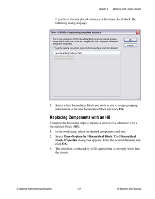 Chapter 4 Working with Larger Designs
© National Instruments Corporation 4-9 NI Multisim User Manual
If you have already placed instances of the hierarchical block, the
following dialog displays:
3. Select which hierarchical block you wish to use to assign grouping
information in the new hierarchical block and click OK.
Replacing Components with an HB
Complete the following steps to replace a section of a schematic with a
hierarchical block (HB):
1. In the workspace, select the desired components and nets.
2. Select Place»Replace by Hierarchical Block. The Hierarchical
Block Properties dialog box appears. Enter the desired filename and
click OK.
3. The selection is replaced by a HB symbol that is correctly wired into
the circuit.
 