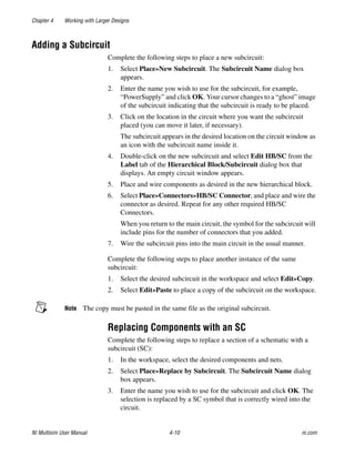 Chapter 4 Working with Larger Designs
NI Multisim User Manual 4-10 ni.com
Adding a Subcircuit
Complete the following steps to place a new subcircuit:
1. Select Place»New Subcircuit. The Subcircuit Name dialog box
appears.
2. Enter the name you wish to use for the subcircuit, for example,
“PowerSupply” and click OK. Your cursor changes to a “ghost” image
of the subcircuit indicating that the subcircuit is ready to be placed.
3. Click on the location in the circuit where you want the subcircuit
placed (you can move it later, if necessary).
The subcircuit appears in the desired location on the circuit window as
an icon with the subcircuit name inside it.
4. Double-click on the new subcircuit and select Edit HB/SC from the
Label tab of the Hierarchical Block/Subcircuit dialog box that
displays. An empty circuit window appears.
5. Place and wire components as desired in the new hierarchical block.
6. Select Place»Connectors»HB/SC Connector, and place and wire the
connector as desired. Repeat for any other required HB/SC
Connectors.
When you return to the main circuit, the symbol for the subcircuit will
include pins for the number of connectors that you added.
7. Wire the subcircuit pins into the main circuit in the usual manner.
Complete the following steps to place another instance of the same
subcircuit:
1. Select the desired subcircuit in the workspace and select Edit»Copy.
2. Select Edit»Paste to place a copy of the subcircuit on the workspace.
Note The copy must be pasted in the same file as the original subcircuit.
Replacing Components with an SC
Complete the following steps to replace a section of a schematic with a
subcircuit (SC):
1. In the workspace, select the desired components and nets.
2. Select Place»Replace by Subcircuit. The Subcircuit Name dialog
box appears.
3. Enter the name you wish to use for the subcircuit and click OK. The
selection is replaced by a SC symbol that is correctly wired into the
circuit.
 