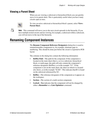 Chapter 4 Working with Larger Designs
© National Instruments Corporation 4-11 NI Multisim User Manual
Viewing a Parent Sheet
When you are viewing a subcircuit or hierarchical block you can quickly
move to its parent sheet. This is particularly useful when you have many
circuits open at once.
To view an active subcircuit or hierarchical block’s parent, select View»
Parent Sheet.
Note This command will move you to the next circuit upwards in the hierarchy. If you
have multiple nested circuits and are viewing, for example, a subcircuit within a subcircuit,
you will not move to the top of the hierarchy.
Renaming Component Instances
The Rename Component Reference Designators dialog box is used to
rename/renumber components to, for example, eliminate gaps in
numbering. This should be done just before the circuit is exported to PCB
layout.
The columns in the dialog box contain the following information:
• RefDes Path—The path for the component. If the component is
located on the main sheet (that is, not in a subcircuit, hierarchical
block, or multi-page, the path will only contain the component’s
reference designator (RefDes), as in the example “V1”. If the
component is not on the main sheet, the sheet on which it is located
also shows, as in the example “X3.R1”. This indicates that R1 is found
on the subcircuit referenced by X3.
• RefDes—The reference designator of the component as it appears on
the workspace.
• Section—The section of a multi-section component.
• Locked—Yes indicates that the component will not be changed by
either a Renumber or a Gate Optimizer command.
 