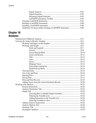 Contents
NI Multisim User Manual xviii ni.com
Signal Analyzer ............................................................................... 9-81
Signal Generator .............................................................................. 9-82
Streaming Signal Generator ............................................................. 9-82
LabVIEW Instruments Toolbar ....................................................... 9-83
Creating a LabVIEW Instrument.................................................................... 9-83
Building a LabVIEW Instrument ................................................................... 9-86
Installing a LabVIEW Instrument................................................................... 9-86
Guidelines for Successfully Creating a LabVIEW Instrument ...................... 9-86
Chapter 10
Analyses
Introduction to Multisim Analyses ............................................................................... 10-1
Viewing the Analysis Results: Grapher ....................................................................... 10-2
Working with Pages on the Grapher............................................................... 10-6
Working with Graphs ..................................................................................... 10-7
Grids and Legends ........................................................................... 10-7
Cursors ............................................................................................. 10-8
Cursor Pop-up Menu ....................................................................... 10-10
Zoom and Restore............................................................................. 10-11
Title .................................................................................................. 10-11
Axes.................................................................................................. 10-12
Traces ............................................................................................... 10-13
Merging Traces ................................................................................ 10-14
Select Pages dialog box ................................................................... 10-14
Graph Pop-up Menu ........................................................................ 10-15
Viewing Charts .............................................................................................. 10-15
Cut, Copy and Paste ....................................................................................... 10-16
Opening Files .................................................................................................. 10-17
Saving Files..................................................................................................... 10-17
Print and Print Preview .................................................................................. 10-19
Adding Traces from the Latest Simulation Results ....................................... 10-20
Working with Analyses ................................................................................................. 10-21
General Instructions ....................................................................................... 10-22
Analysis Parameters Tab ................................................................................ 10-22
Output Tab ..................................................................................................... 10-23
Choosing How to Handle Output Variables .................................... 10-23
Filtering the Variable Lists .............................................................. 10-24
Adding Parameters to the Variable List .......................................... 10-24
Selecting Variables to Save ............................................................. 10-25
Adding Analysis Expressions ........................................................................ 10-26
Analysis Options Tab ..................................................................................... 10-28
Summary Tab ................................................................................................. 10-29
Incomplete Analyses....................................................................................... 10-29
 
