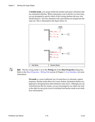 Chapter 4 Working with Larger Designs
NI Multisim User Manual 4-16 ni.com
In busline mode, you can pre-define the number and names of buslines that
are contained in that bus. When connecting a wire to the bus via a bus entry,
you are prompted to specify which of the existing buslines the new wire
should attach to. All wires attached to the same busline are merged into the
same net. This is illustrated in the figure below (2).
Note The bus wiring mode is set in the Wiring tab of the Sheet Properties dialog box.
Refer to the Sheet Properties - Wiring Tab section of Chapter 1, User Interface, for more
information.
Net mode is a more traditional way of using buses in schematic capture
programs. Busline mode allows for a more modern, declaration-before-use,
approach to designing buses that minimizes entry errors. Although you can
switch between the two modes, you are encouraged to use either one style
or the other for any given circuit (switching from busline mode to net mode
loses information).
1 Net Mode 2 Busline Mode
 