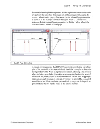 Chapter 4 Working with Larger Designs
© National Instruments Corporation 4-17 NI Multisim User Manual
Buses exist in multiple bus segments. All bus segments with the same name
are parts of the same bus. They need not all be connected physically. To
connect a bus to other pages of the same circuit, a bus off-page connector
is used, as in the example shown in the figure below (1). These work
analogously to regular off-page connectors in that they allow a bus to be
continued onto a second or third page.
A nested circuit can use a Bus HB/SC Connector to specify that one of the
pins of the hierarchical block or subcircuit should be a bus pin, as shown in
the figure below (1). When using the nested circuit, attaching a bus to such
a bus pin brings up a dialog box asking you to map the buslines (or nets) of
the bus on the parent circuit to those in the nested circuit. This mapping is
necessary as each instance of a nested circuit may in general be connected
to a different bus. If the bus in the parent circuit is empty, no dialog will be
presented and the bus will be wired in the natural manner.
1 Bus Off-Page Connectors
 