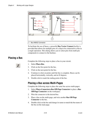 Chapter 4 Working with Larger Designs
NI Multisim User Manual 4-18 ni.com
To facilitate the use of buses, a powerful Bus Vector Connect facility is
provided that allows for multiple pins of a chip to be connected to a bus in
a single operation. This dialog allows you to select pins from multi-pin
components to connect to the buslines.
Placing a Bus
Complete the following steps to place a bus in your circuit:
1. Select Place»Bus.
2. Click on the first point for the bus.
3. Click on the next point for the bus.
4. Continue to click on points until the bus is complete. Buses can be
placed horizontally, vertically, and at 45 degrees.
5. Double-click to mark the ending point of the bus.
Placing a Bus across Multi-Pages
Complete the following steps to place the same bus across multi-pages:
1. Select Place»Connectors»Bus Off-Page Connector to place a Bus
Off-Page Connector on the workspace.
2. Wire the connector to the desired bus.
3. Place a bus on the multi-page, and wire another Bus Off-Page
Connector to the bus.
4. Double-click on the bus and change its name to match the bus name of
the bus on the main page.
1 Bus HB/SC Connector
 