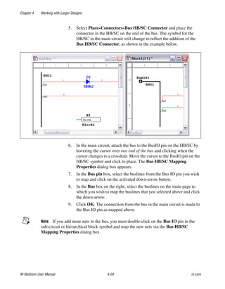 Chapter 4 Working with Larger Designs
NI Multisim User Manual 4-20 ni.com
5. Select Place»Connectors»Bus HB/SC Connector and place the
connector in the HB/SC on the end of the bus. The symbol for the
HB/SC in the main circuit will change to reflect the addition of the
Bus HB/SC Connector, as shown in the example below.
6. In the main circuit, attach the bus to the BusIO pin on the HB/SC by
hovering the cursor over one end of the bus and clicking when the
cursor changes to a crosshair. Move the cursor to the BusIO pin on the
HB/SC symbol and click to place. The Bus HB/SC Mapping
Properties dialog box appears.
7. In the Bus pin box, select the buslines from the Bus IO pin you wish
to map and click on the activated down-arrow button.
8. In the Bus box on the right, select the buslines on the main page to
which you wish to map the buslines that you selected above and click
the down-arrow.
9. Click OK. The connection from the bus in the main circuit is made to
the Bus IO pin as mapped above.
Note If you add more nets to the bus, you must double-click on the Bus IO pin in the
sub-circuit or hierarchical block symbol and map the new nets via the Bus HB/SC
Mapping Properties dialog box.
 