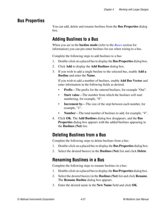 Chapter 4 Working with Larger Designs
© National Instruments Corporation 4-21 NI Multisim User Manual
Bus Properties
You can add, delete and rename buslines from the Bus Properties dialog
box.
Adding Buslines to a Bus
When you are in the busline mode (refer to the Buses section for
information) you can pre-enter buslines for use when wiring to a bus.
Complete the following steps to add buslines to a bus:
1. Double-click on a placed bus to display the Bus Properties dialog box.
2. Click Add to display the Add Buslines dialog box.
3. If you wish to add a single busline to the selected bus, enable Add a
Busline and enter the Name.
If you wish to add a number of buslines, enable Add Bus Vector and
enter information in the following fields as desired:
• Prefix—The prefix for the entered buslines, for example “Out”.
• Start value—The number from which the buslines will start
numbering, for example, “0”.
• Increment by—The size of the step between each number, for
example, “1”.
• Number—The total number of buslines to add, for example, “4”.
4. Click OK. The Add Buslines dialog box disappears, and the Bus
Properties dialog box appears with the added buslines appearing in
the Buslines (Net) list.
Deleting Buslines from a Bus
Complete the following steps to delete buslines from a bus:
1. Double-click on a placed bus to display the Bus Properties dialog box.
2. Select the desired bus(es) in the Buslines (Net) list and click Delete.
Renaming Buslines in a Bus
Complete the following steps to rename buslines in a bus:
1. Double-click on a placed bus to display the Bus Properties dialog box.
2. Select the desired bus(es) in the Buslines (Net) list and click Rename.
The Rename Busline dialog box appears.
3. Enter the desired name in the New Name field and click OK.
 