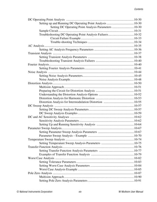 Contents
© National Instruments Corporation xix NI Multisim User Manual
DC Operating Point Analysis .......................................................................................10-30
Setting up and Running DC Operating Point Analysis ...................................10-30
Setting DC Operating Point Analysis Parameters ............................10-30
Sample Circuit.................................................................................................10-31
Troubleshooting DC Operating Point Analysis Failures.................................10-32
Circuit Failure Example....................................................................10-33
Trouble-shooting Techniques ...........................................................10-34
AC Analysis...................................................................................................................10-35
Setting AC Analysis Frequency Parameters ...................................................10-36
Transient Analysis ........................................................................................................10-37
Setting Transient Analysis Parameters ...........................................................10-38
Troubleshooting Transient Analysis Failures .................................................10-40
Fourier Analysis.............................................................................................................10-40
Setting Fourier Analysis Parameters ...............................................................10-41
Noise Analysis ..............................................................................................................10-44
Setting Noise Analysis Parameters..................................................................10-45
Noise Analysis Example..................................................................................10-48
Distortion Analysis ........................................................................................................10-50
Multisim Approach..........................................................................................10-51
Preparing the Circuit for Distortion Analysis .................................................10-51
Understanding the Distortion Analysis Options .............................................10-52
Distortion Analysis for Harmonic Distortion .................................................10-53
Distortion Analysis for Intermodulation Distortion .......................................10-55
DC Sweep Analysis ......................................................................................................10-57
Setting DC Sweep Analysis Parameters..........................................................10-57
DC Sweep Analysis Examples........................................................................10-59
DC and AC Sensitivity Analyses ..................................................................................10-62
Sensitivity Analysis Parameters ......................................................................10-62
Setting Up and Running Sensitivity Analysis ................................................10-64
Parameter Sweep Analysis.............................................................................................10-67
Setting Parameter Sweep Analysis Parameters ..............................................10-67
Parameter Sweep Analysis – Example ...........................................................10-70
Temperature Sweep Analysis ........................................................................................10-74
Setting Temperature Sweep Analysis Parameters ..........................................10-75
Transfer Function Analysis............................................................................................10-76
Setting Transfer Function Analysis Parameters .............................................10-77
Examples of Transfer Function Analysis .......................................................10-79
Worst Case Analysis .....................................................................................................10-82
Setting Tolerance Parameters..........................................................................10-83
Setting Worst Case Analysis Parameters ........................................................10-84
Worst Case Analysis Example ........................................................................10-85
Pole Zero Analysis ........................................................................................................10-87
Multisim Approach..........................................................................................10-90
Setting Pole Zero Analysis Parameters ...........................................................10-91
 