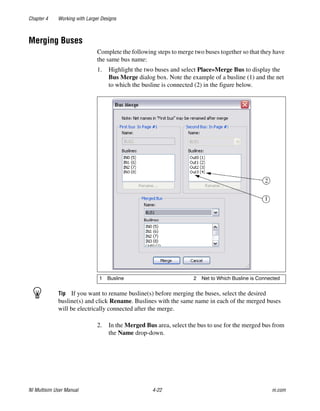Chapter 4 Working with Larger Designs
NI Multisim User Manual 4-22 ni.com
Merging Buses
Complete the following steps to merge two buses together so that they have
the same bus name:
1. Highlight the two buses and select Place»Merge Bus to display the
Bus Merge dialog box. Note the example of a busline (1) and the net
to which the busline is connected (2) in the figure below.
Tip If you want to rename busline(s) before merging the buses, select the desired
busline(s) and click Rename. Buslines with the same name in each of the merged buses
will be electrically connected after the merge.
2. In the Merged Bus area, select the bus to use for the merged bus from
the Name drop-down.
1 Busline 2 Net to Which Busline is Connected
 