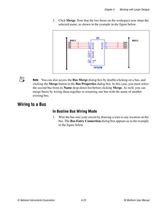 Chapter 4 Working with Larger Designs
© National Instruments Corporation 4-23 NI Multisim User Manual
3. Click Merge. Note that the two buses on the workspace now share the
selected name, as shown in the example in the figure below.
Note You can also access the Bus Merge dialog box by double-clicking on a bus, and
clicking the Merge button in the Bus Properties dialog box. In this case, you must select
the second bus from its Name drop-down list before clicking Merge. As well, you can
merge buses by wiring them together or renaming one bus with the name of another
existing bus.
Wiring to a Bus
In Busline Bus Wiring Mode
1. Wire the bus into your circuit by drawing a wire to any location on the
bus. The Bus Entry Connection dialog box appears as in the example
in the figure below.
 