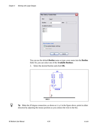 Chapter 4 Working with Larger Designs
NI Multisim User Manual 4-24 ni.com
You can use the default Busline name or type a new name into the Busline
field. Or, you can select one of the Available Buslines.
2. Select the desired busline and click OK.
Tip Make the 45 degree connection, as shown at Sig0 in the figure above, point in either
direction by adjusting the mouse position as you connect the wire to the bus.
 