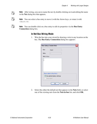 Chapter 4 Working with Larger Designs
© National Instruments Corporation 4-25 NI Multisim User Manual
Note After wiring, you can re-name the net, by double-clicking on it and editing the name
in the Net dialog box that appears.
Note You can select a bus entry to move it with the Arrow keys, or rotate it with
<Shift-R>.
Note You can double-click on a bus entry to edit its properties via the Bus Entry
Connection dialog box.
In Net Bus Wiring Mode
1. Wire the bus into your circuit by drawing a wire to any location on the
bus. The Bus Entry Connection dialog box appears:
2. Select the either the default net that appears in the Nets field, or select
one of the existing nets from the Nets in bus list, and click OK.
 