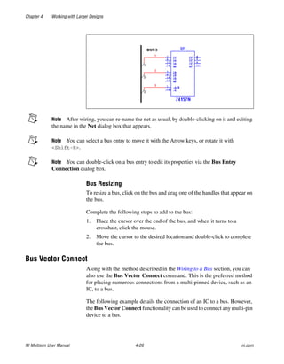 Chapter 4 Working with Larger Designs
NI Multisim User Manual 4-26 ni.com
Note After wiring, you can re-name the net as usual, by double-clicking on it and editing
the name in the Net dialog box that appears.
Note You can select a bus entry to move it with the Arrow keys, or rotate it with
<Shift-R>.
Note You can double-click on a bus entry to edit its properties via the Bus Entry
Connection dialog box.
Bus Resizing
To resize a bus, click on the bus and drag one of the handles that appear on
the bus.
Complete the following steps to add to the bus:
1. Place the cursor over the end of the bus, and when it turns to a
crosshair, click the mouse.
2. Move the cursor to the desired location and double-click to complete
the bus.
Bus Vector Connect
Along with the method described in the Wiring to a Bus section, you can
also use the Bus Vector Connect command. This is the preferred method
for placing numerous connections from a multi-pinned device, such as an
IC, to a bus.
The following example details the connection of an IC to a bus. However,
the Bus Vector Connect functionality can be used to connect any multi-pin
device to a bus.
 