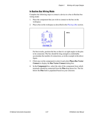 Chapter 4 Working with Larger Designs
© National Instruments Corporation 4-27 NI Multisim User Manual
In Busline Bus Wiring Mode
Complete the following steps to connect a device to a bus in Busline bus
wiring mode:
1. Place the component that you wish to connect to the bus on the
workspace.
2. Place a bus on the workspace as described in the Placing a Bus section.
For best results, position the bus so that it is at right-angles to the pins
to be connected. The bus should be long enough to comfortably
accomodate the number of connections, as in the example in the above
figure.
3. Click once on the component to select it and select Place»Bus Vector
Connect to display the Bus Vector Connect dialog box.
4. In the Component box, select the side of the component from which
terminals should be connected from the Pins drop-down list. The list
below the Pins field is populated based on your selection.
 