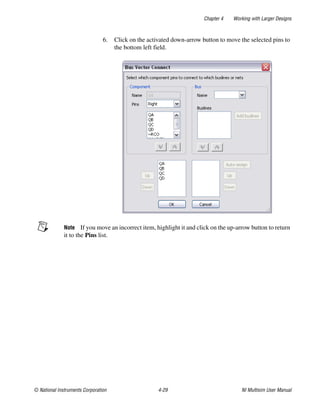Chapter 4 Working with Larger Designs
© National Instruments Corporation 4-29 NI Multisim User Manual
6. Click on the activated down-arrow button to move the selected pins to
the bottom left field.
Note If you move an incorrect item, highlight it and click on the up-arrow button to return
it to the Pins list.
 