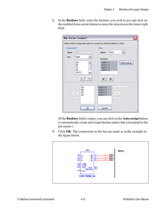 Chapter 4 Working with Larger Designs
© National Instruments Corporation 4-31 NI Multisim User Manual
8. In the Buslines field, select the buslines you wish to use and click on
the enabled down-arrow button to move the selection to the lower-right
field.
(If the Buslines field is empty, you can click on the Auto-assign button
to automatically create and assign busline names that correspond to the
pin names.)
9. Click OK. The connections to the bus are made as in the example in
the figure below.
 