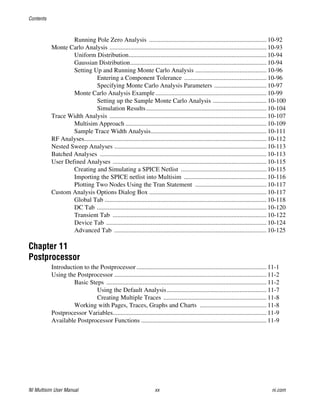 Contents
NI Multisim User Manual xx ni.com
Running Pole Zero Analysis .......................................................................... 10-92
Monte Carlo Analysis ................................................................................................... 10-93
Uniform Distribution....................................................................................... 10-94
Gaussian Distribution...................................................................................... 10-94
Setting Up and Running Monte Carlo Analysis ............................................. 10-96
Entering a Component Tolerance .................................................... 10-96
Specifying Monte Carlo Analysis Parameters ................................. 10-97
Monte Carlo Analysis Example ...................................................................... 10-99
Setting up the Sample Monte Carlo Analysis .................................. 10-100
Simulation Results............................................................................ 10-104
Trace Width Analysis ................................................................................................... 10-107
Multisim Approach ......................................................................................... 10-109
Sample Trace Width Analysis......................................................................... 10-111
RF Analyses................................................................................................................... 10-112
Nested Sweep Analyses ................................................................................................ 10-113
Batched Analyses ......................................................................................................... 10-113
User Defined Analyses ................................................................................................. 10-115
Creating and Simulating a SPICE Netlist ...................................................... 10-115
Importing the SPICE netlist into Multisim .................................................... 10-116
Plotting Two Nodes Using the Tran Statement ............................................. 10-117
Custom Analysis Options Dialog Box .......................................................................... 10-117
Global Tab ...................................................................................................... 10-118
DC Tab ........................................................................................................... 10-120
Transient Tab ................................................................................................. 10-122
Device Tab ..................................................................................................... 10-124
Advanced Tab ................................................................................................ 10-125
Chapter 11
Postprocessor
Introduction to the Postprocessor.................................................................................. 11-1
Using the Postprocessor ................................................................................................ 11-2
Basic Steps ..................................................................................................... 11-2
Using the Default Analysis............................................................... 11-7
Creating Multiple Traces ................................................................. 11-8
Working with Pages, Traces, Graphs and Charts .......................................... 11-8
Postprocessor Variables................................................................................................. 11-9
Available Postprocessor Functions ............................................................................... 11-9
 