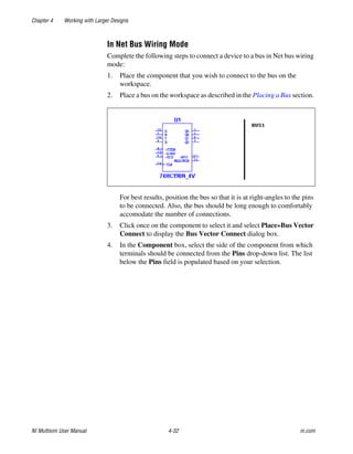 Chapter 4 Working with Larger Designs
NI Multisim User Manual 4-32 ni.com
In Net Bus Wiring Mode
Complete the following steps to connect a device to a bus in Net bus wiring
mode:
1. Place the component that you wish to connect to the bus on the
workspace.
2. Place a bus on the workspace as described in the Placing a Bus section.
For best results, position the bus so that it is at right-angles to the pins
to be connected. Also, the bus should be long enough to comfortably
accomodate the number of connections.
3. Click once on the component to select it and select Place»Bus Vector
Connect to display the Bus Vector Connect dialog box.
4. In the Component box, select the side of the component from which
terminals should be connected from the Pins drop-down list. The list
below the Pins field is populated based on your selection.
 