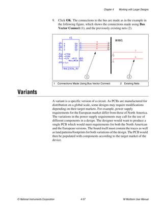 Chapter 4 Working with Larger Designs
© National Instruments Corporation 4-37 NI Multisim User Manual
9. Click OK. The connections to the bus are made as in the example in
the following figure, which shows the connections made using Bus
Vector Connect (1), and the previously existing nets (2).
Variants
A variant is a specific version of a circuit. As PCBs are manufactured for
distribution on a global scale, some designs may require modifications
depending on their target markets. For example, power supply
requirements for the European market differ from those of North America.
The variations in the power supply requirements may call for the use of
different components in a design. The designer would want to produce a
single PCB which would meet requirements for both the North American
and the European versions. The board itself must contain the traces as well
as land patterns/footprints for both variations of the design. The PCB would
then be populated with components according to the target market of the
device.
1 Connections Made Using Bus Vector Connect 2 Existing Nets
 