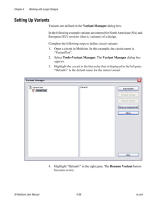 Chapter 4 Working with Larger Designs
NI Multisim User Manual 4-38 ni.com
Setting Up Variants
Variants are defined in the Variant Manager dialog box.
In the following example variants are entered for North American (NA) and
European (EU) versions (that is, variants) of a design.
Complete the following steps to define circuit variants:
1. Open a circuit in Multisim. In this example, the circuit name is
“VariantTest”.
2. Select Tools»Variant Manager. The Variant Manager dialog box
appears.
3. Highlight the circuit in the hierarchy that is displayed in the left pane.
“Default1” is the default name for the initial variant.
4. Highlight “Default1” in the right pane. The Rename Variant button
becomes active.
 