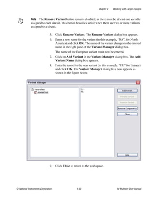 Chapter 4 Working with Larger Designs
© National Instruments Corporation 4-39 NI Multisim User Manual
Note The Remove Variant button remains disabled, as there must be at least one variable
assigned to each circuit. This button becomes active when there are two or more variants
assigned to a circuit.
5. Click Rename Variant. The Rename Variant dialog box appears.
6. Enter a new name for the variant (in this example, “NA”, for North
America) and click OK. The name of the variant changes to the entered
name in the right pane of the Variant Manager dialog box.
The name of the European variant must now be entered.
7. Click on Add Variant in the Variant Manager dialog box. The Add
Variant Name dialog box appears.
8. Enter the name for the new variant (in this example, “EU” for Europe)
and click OK. The Variant Manager dialog box now appears as
shown in the figure below.
9. Click Close to return to the workspace.
 