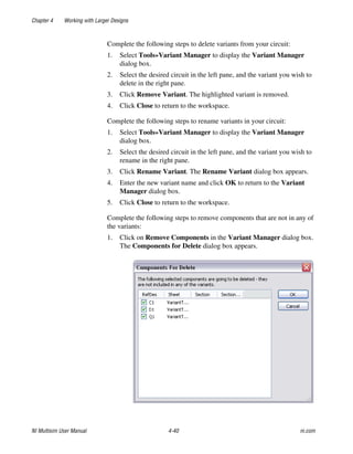 Chapter 4 Working with Larger Designs
NI Multisim User Manual 4-40 ni.com
Complete the following steps to delete variants from your circuit:
1. Select Tools»Variant Manager to display the Variant Manager
dialog box.
2. Select the desired circuit in the left pane, and the variant you wish to
delete in the right pane.
3. Click Remove Variant. The highlighted variant is removed.
4. Click Close to return to the workspace.
Complete the following steps to rename variants in your circuit:
1. Select Tools»Variant Manager to display the Variant Manager
dialog box.
2. Select the desired circuit in the left pane, and the variant you wish to
rename in the right pane.
3. Click Rename Variant. The Rename Variant dialog box appears.
4. Enter the new variant name and click OK to return to the Variant
Manager dialog box.
5. Click Close to return to the workspace.
Complete the following steps to remove components that are not in any of
the variants:
1. Click on Remove Components in the Variant Manager dialog box.
The Components for Delete dialog box appears.
 